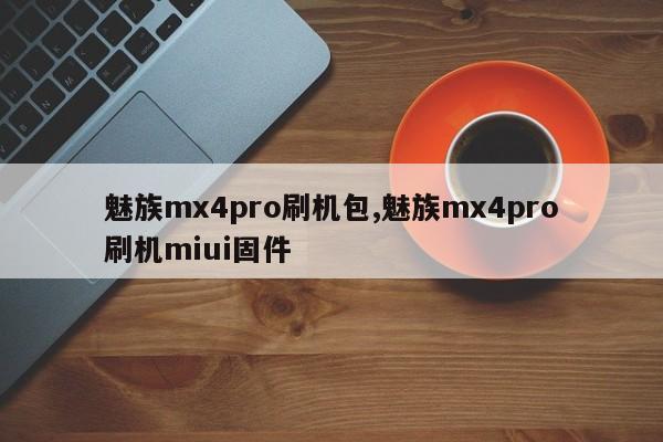 魅族mx4pro刷機(jī)包,魅族mx4pro刷機(jī)miui固件