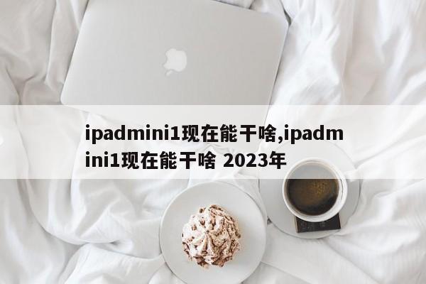 ipadmini1現(xiàn)在能干啥,ipadmini1現(xiàn)在能干啥 2023年