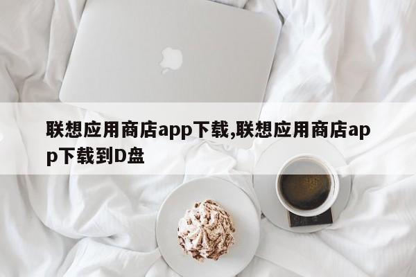 聯(lián)想應(yīng)用商店app下載,聯(lián)想應(yīng)用商店app下載到D盤(pán)