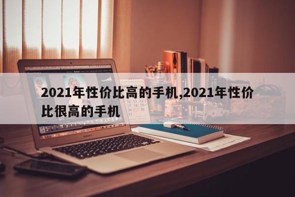 2021年性價(jià)比高的手機(jī),2021年性價(jià)比很高的手機(jī)