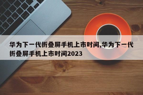 華為下一代折疊屏手機上市時間,華為下一代折疊屏手機上市時間2023