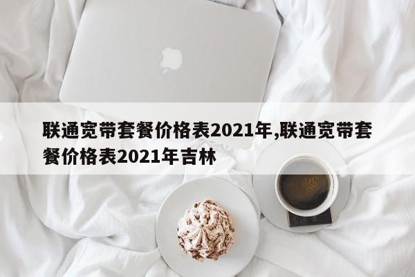 聯(lián)通寬帶套餐價(jià)格表2021年,聯(lián)通寬帶套餐價(jià)格表2021年吉林