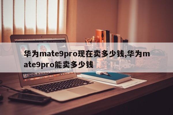 華為mate9pro現(xiàn)在賣多少錢,華為mate9pro能賣多少錢