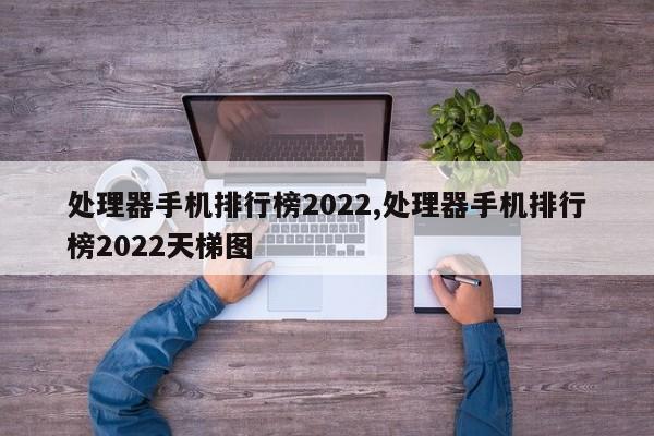 處理器手機(jī)排行榜2022,處理器手機(jī)排行榜2022天梯圖