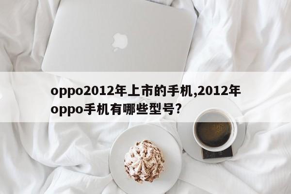 oppo2012年上市的手機(jī),2012年oppo手機(jī)有哪些型號(hào)?