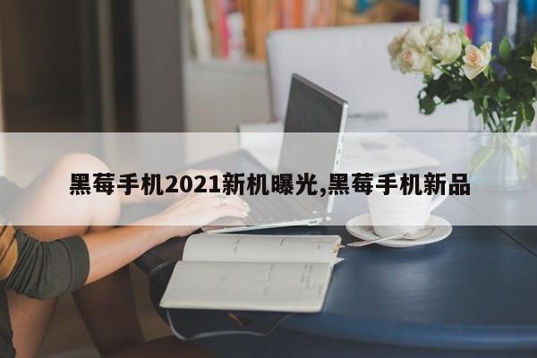 黑莓手機2021新機曝光,黑莓手機新品