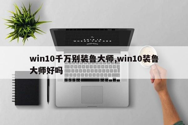 win10千萬別裝魯大師,win10裝魯大師好嗎