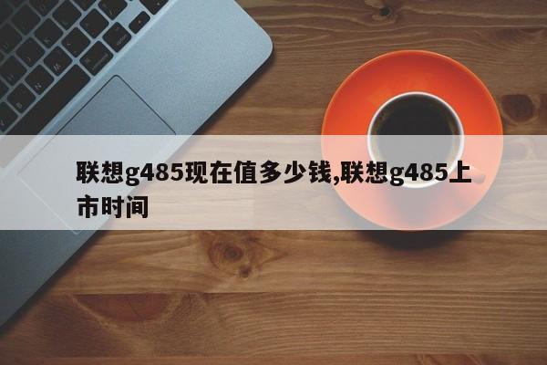 聯(lián)想g485現(xiàn)在值多少錢,聯(lián)想g485上市時(shí)間