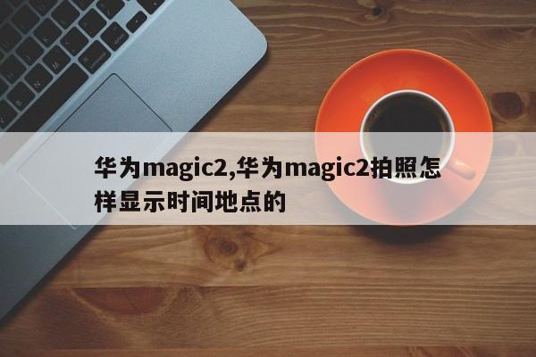 華為magic2,華為magic2拍照怎樣顯示時間地點(diǎn)的