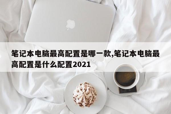 筆記本電腦最高配置是哪一款,筆記本電腦最高配置是什么配置2021