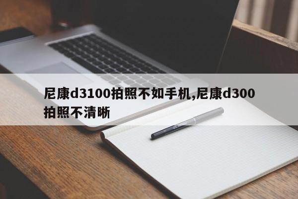 尼康d3100拍照不如手機,尼康d300拍照不清晰