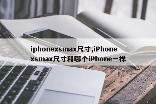 iphonexsmax尺寸,iPhonexsmax尺寸和哪個(gè)iPhone一樣